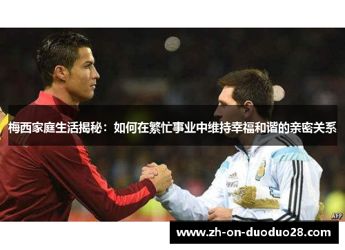 梅西家庭生活揭秘:如何在繁忙事业中维持幸福和谐的亲密关系 梅西家庭生活揭秘:如何在繁忙事业中维持幸福和谐的亲密关系