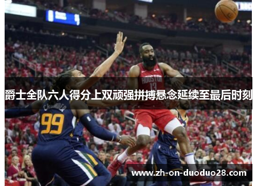 爵士全队六人得分上双顽强拼搏悬念延续至最后时刻 爵士全队六人得分上双顽强拼搏悬念延续至最后时刻