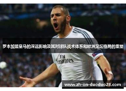 罗本加盟皇马的深远影响及其对球队战术体系和欧洲足坛格局的重塑
