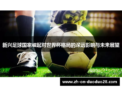 新兴足球国家崛起对世界杯格局的深远影响与未来展望 新兴足球国家崛起对世界杯格局的深远影响与未来展望