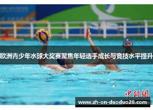 欧洲青少年水球大奖赛聚焦年轻选手成长与竞技水平提升
