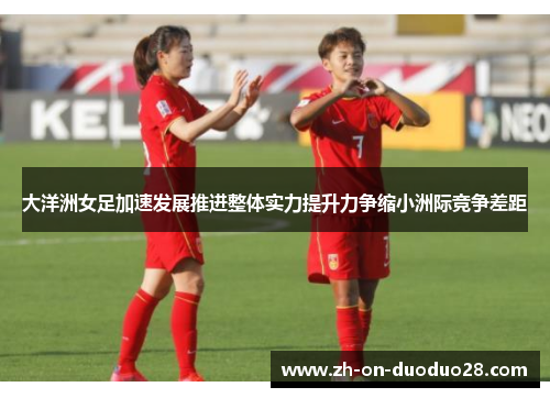 大洋洲女足加速发展推进整体实力提升力争缩小洲际竞争差距