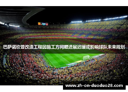 巴萨诺坎普改造工程因施工方问题进展迟缓或影响球队未来规划
