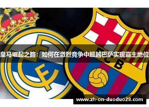 皇马崛起之路:如何在激烈竞争中超越巴萨实现霸主地位 皇马崛起之路:如何在激烈竞争中超越巴萨实现霸主地位